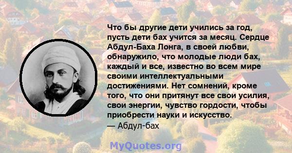 Что бы другие дети учились за год, пусть дети бах учится за месяц. Сердце Абдул-Баха Лонга, в своей любви, обнаружило, что молодые люди бах, каждый и все, известно во всем мире своими интеллектуальными достижениями. Нет 