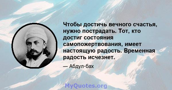 Чтобы достичь вечного счастья, нужно пострадать. Тот, кто достиг состояния самопожертвования, имеет настоящую радость. Временная радость исчезнет.