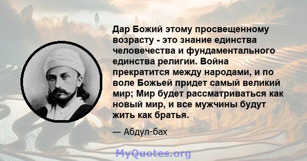 Дар Божий этому просвещенному возрасту - это знание единства человечества и фундаментального единства религии. Война прекратится между народами, и по воле Божьей придет самый великий мир; Мир будет рассматриваться как