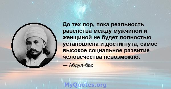 До тех пор, пока реальность равенства между мужчиной и женщиной не будет полностью установлена ​​и достигнута, самое высокое социальное развитие человечества невозможно.