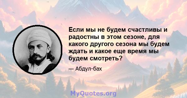 Если мы не будем счастливы и радостны в этом сезоне, для какого другого сезона мы будем ждать и какое еще время мы будем смотреть?