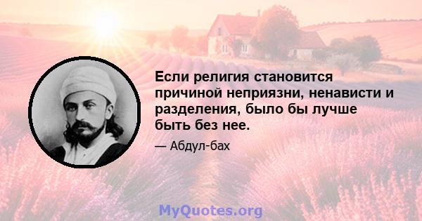 Если религия становится причиной неприязни, ненависти и разделения, было бы лучше быть без нее.