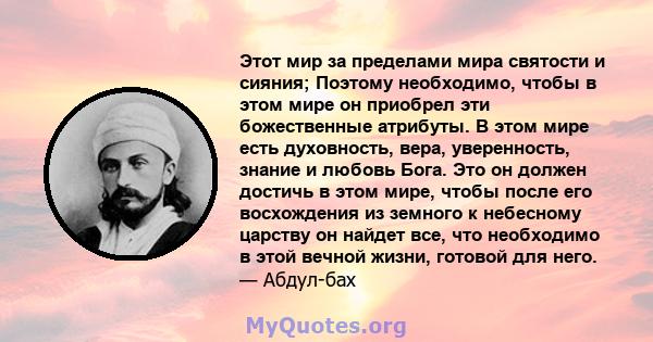 Этот мир за пределами мира святости и сияния; Поэтому необходимо, чтобы в этом мире он приобрел эти божественные атрибуты. В этом мире есть духовность, вера, уверенность, знание и любовь Бога. Это он должен достичь в