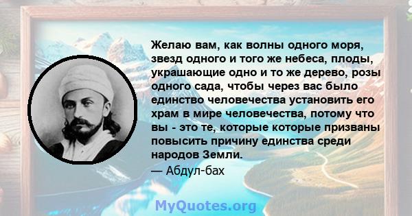 Желаю вам, как волны одного моря, звезд одного и того же небеса, плоды, украшающие одно и то же дерево, розы одного сада, чтобы через вас было единство человечества установить его храм в мире человечества, потому что вы 