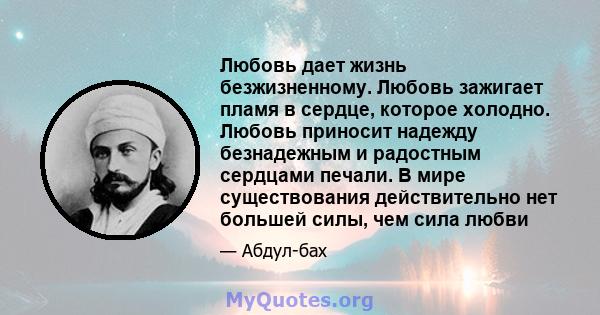 Любовь дает жизнь безжизненному. Любовь зажигает пламя в сердце, которое холодно. Любовь приносит надежду безнадежным и радостным сердцами печали. В мире существования действительно нет большей силы, чем сила любви