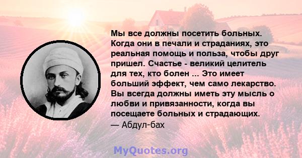 Мы все должны посетить больных. Когда они в печали и страданиях, это реальная помощь и польза, чтобы друг пришел. Счастье - великий целитель для тех, кто болен ... Это имеет больший эффект, чем само лекарство. Вы всегда 