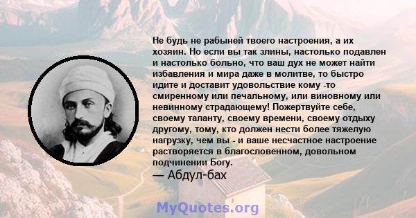 Не будь не рабыней твоего настроения, а их хозяин. Но если вы так злины, настолько подавлен и настолько больно, что ваш дух не может найти избавления и мира даже в молитве, то быстро идите и доставит удовольствие кому