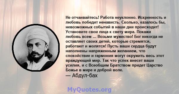 Не отчаивайтесь! Работа неуклонно. Искренность и любовь победит ненависть. Сколько, казалось бы, невозможных событий в наши дни происходит! Установите свои лица к свету мира. Покажи любовь всем ... Возьми мужество! Бог