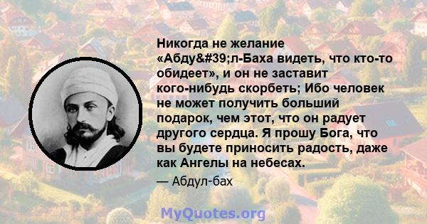 Никогда не желание «Абду'л-Баха видеть, что кто-то обидеет», и он не заставит кого-нибудь скорбеть; Ибо человек не может получить больший подарок, чем этот, что он радует другого сердца. Я прошу Бога, что вы будете