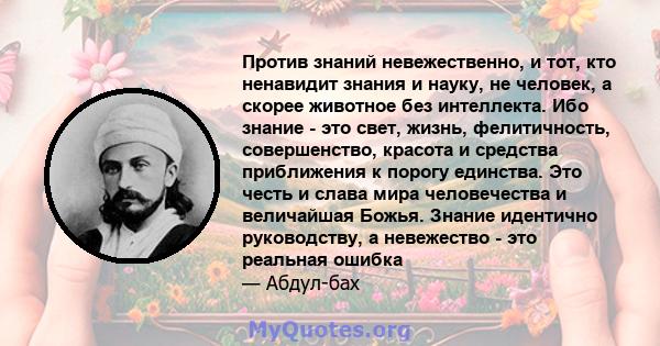 Против знаний невежественно, и тот, кто ненавидит знания и науку, не человек, а скорее животное без интеллекта. Ибо знание - это свет, жизнь, фелитичность, совершенство, красота и средства приближения к порогу единства. 