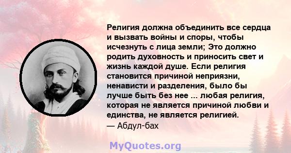 Религия должна объединить все сердца и вызвать войны и споры, чтобы исчезнуть с лица земли; Это должно родить духовность и приносить свет и жизнь каждой душе. Если религия становится причиной неприязни, ненависти и