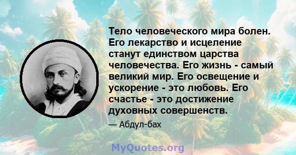 Тело человеческого мира болен. Его лекарство и исцеление станут единством царства человечества. Его жизнь - самый великий мир. Его освещение и ускорение - это любовь. Его счастье - это достижение духовных совершенств.