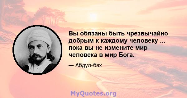 Вы обязаны быть чрезвычайно добрым к каждому человеку ... пока вы не измените мир человека в мир Бога.