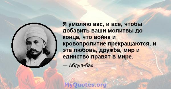 Я умоляю вас, и все, чтобы добавить ваши молитвы до конца, что война и кровопролитие прекращаются, и эта любовь, дружба, мир и единство правят в мире.