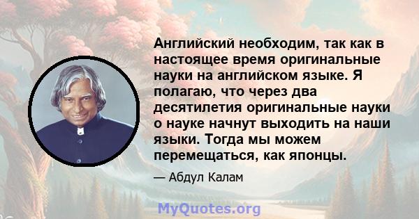 Английский необходим, так как в настоящее время оригинальные науки на английском языке. Я полагаю, что через два десятилетия оригинальные науки о науке начнут выходить на наши языки. Тогда мы можем перемещаться, как