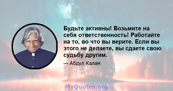 Будьте активны! Возьмите на себя ответственность! Работайте на то, во что вы верите. Если вы этого не делаете, вы сдаете свою судьбу другим.