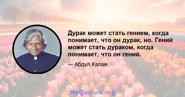 Дурак может стать гением, когда понимает, что он дурак, но. Гений может стать дураком, когда понимает, что он гений.