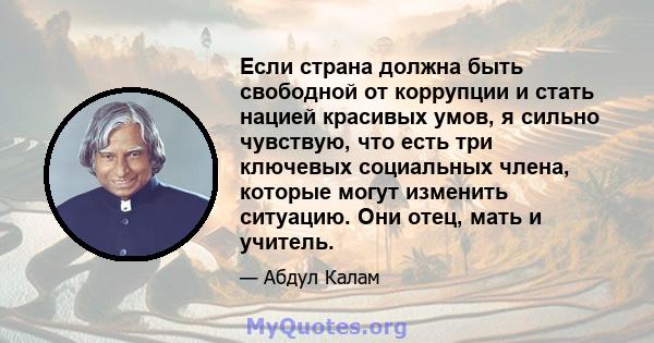 Если страна должна быть свободной от коррупции и стать нацией красивых умов, я сильно чувствую, что есть три ключевых социальных члена, которые могут изменить ситуацию. Они отец, мать и учитель.