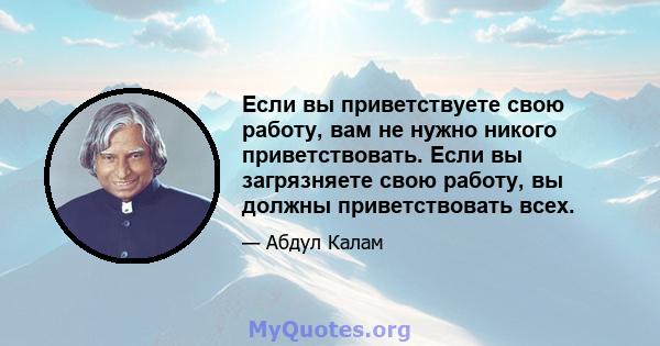 Если вы приветствуете свою работу, вам не нужно никого приветствовать. Если вы загрязняете свою работу, вы должны приветствовать всех.