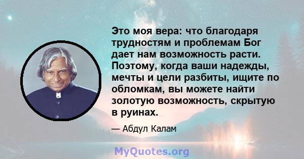 Это моя вера: что благодаря трудностям и проблемам Бог дает нам возможность расти. Поэтому, когда ваши надежды, мечты и цели разбиты, ищите по обломкам, вы можете найти золотую возможность, скрытую в руинах.