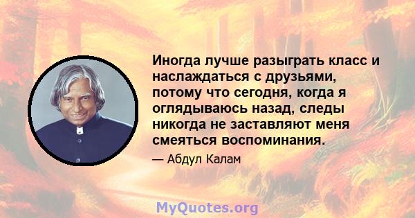 Иногда лучше разыграть класс и наслаждаться с друзьями, потому что сегодня, когда я оглядываюсь назад, следы никогда не заставляют меня смеяться воспоминания.