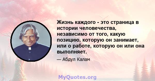 Жизнь каждого - это страница в истории человечества, независимо от того, какую позицию, которую он занимает, или о работе, которую он или она выполняет.