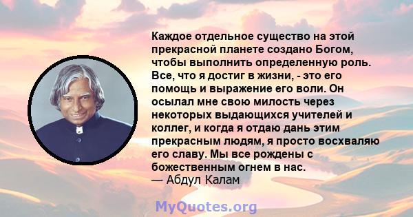 Каждое отдельное существо на этой прекрасной планете создано Богом, чтобы выполнить определенную роль. Все, что я достиг в жизни, - это его помощь и выражение его воли. Он осылал мне свою милость через некоторых