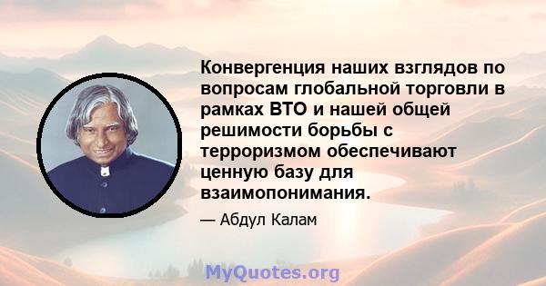 Конвергенция наших взглядов по вопросам глобальной торговли в рамках ВТО и нашей общей решимости борьбы с терроризмом обеспечивают ценную базу для взаимопонимания.