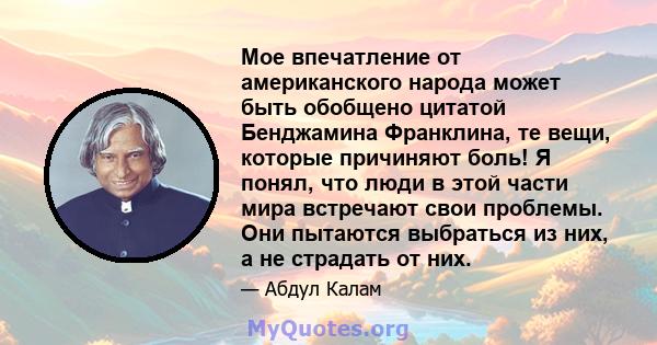 Мое впечатление от американского народа может быть обобщено цитатой Бенджамина Франклина, те вещи, которые причиняют боль! Я понял, что люди в этой части мира встречают свои проблемы. Они пытаются выбраться из них, а не 