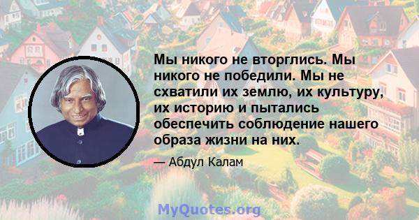 Мы никого не вторглись. Мы никого не победили. Мы не схватили их землю, их культуру, их историю и пытались обеспечить соблюдение нашего образа жизни на них.