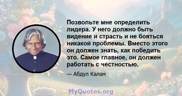 Позвольте мне определить лидера. У него должно быть видение и страсть и не бояться никакой проблемы. Вместо этого он должен знать, как победить это. Самое главное, он должен работать с честностью.