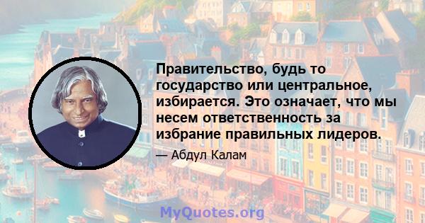 Правительство, будь то государство или центральное, избирается. Это означает, что мы несем ответственность за избрание правильных лидеров.