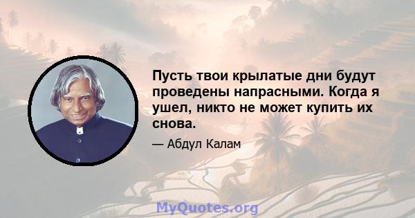 Пусть твои крылатые дни будут проведены напрасными. Когда я ушел, никто не может купить их снова.