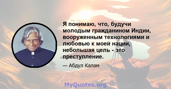 Я понимаю, что, будучи молодым гражданином Индии, вооруженным технологиями и любовью к моей нации, небольшая цель - это преступление.