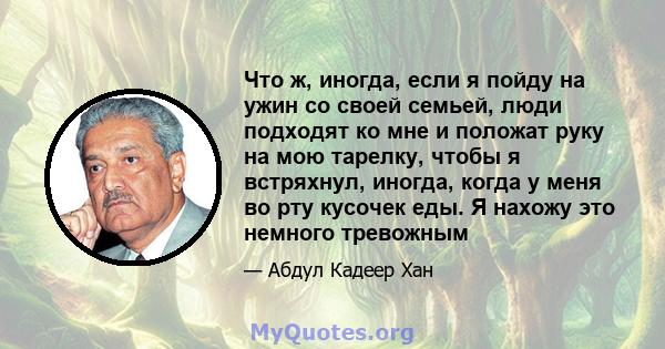 Что ж, иногда, если я пойду на ужин со своей семьей, люди подходят ко мне и положат руку на мою тарелку, чтобы я встряхнул, иногда, когда у меня во рту кусочек еды. Я нахожу это немного тревожным