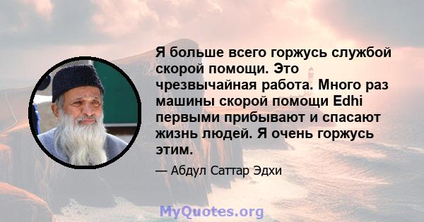 Я больше всего горжусь службой скорой помощи. Это чрезвычайная работа. Много раз машины скорой помощи Edhi первыми прибывают и спасают жизнь людей. Я очень горжусь этим.