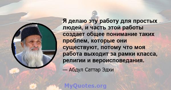 Я делаю эту работу для простых людей, и часть этой работы создает общее понимание таких проблем, которые они существуют, потому что моя работа выходит за рамки класса, религии и вероисповедания.