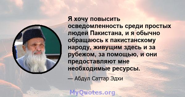 Я хочу повысить осведомленность среди простых людей Пакистана, и я обычно обращаюсь к пакистанскому народу, живущим здесь и за рубежом, за помощью, и они предоставляют мне необходимые ресурсы.