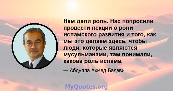 Нам дали роль. Нас попросили провести лекции о роли исламского развития и того, как мы это делаем здесь, чтобы люди, которые являются мусульманами, там понимали, какова роль ислама.