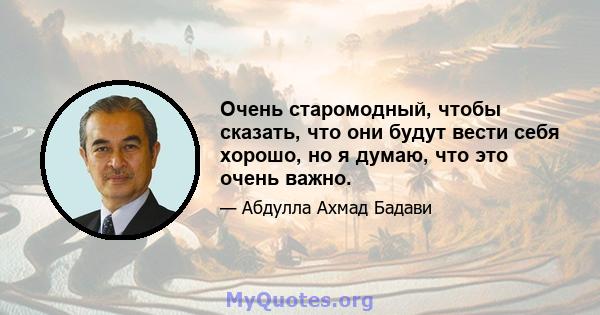 Очень старомодный, чтобы сказать, что они будут вести себя хорошо, но я думаю, что это очень важно.