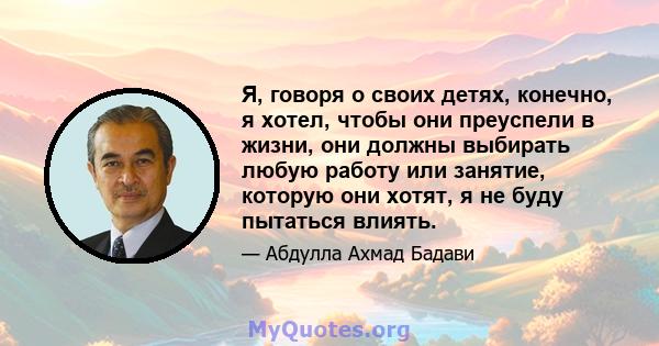 Я, говоря о своих детях, конечно, я хотел, чтобы они преуспели в жизни, они должны выбирать любую работу или занятие, которую они хотят, я не буду пытаться влиять.