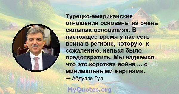 Турецко-американские отношения основаны на очень сильных основаниях. В настоящее время у нас есть война в регионе, которую, к сожалению, нельзя было предотвратить. Мы надеемся, что это короткая война ... с минимальными