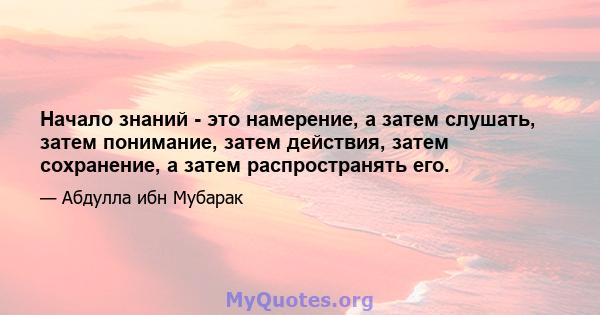 Начало знаний - это намерение, а затем слушать, затем понимание, затем действия, затем сохранение, а затем распространять его.