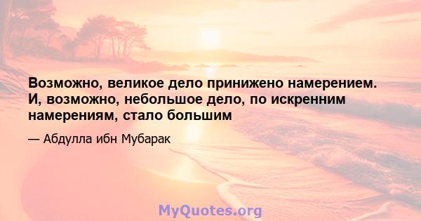 Возможно, великое дело принижено намерением. И, возможно, небольшое дело, по искренним намерениям, стало большим