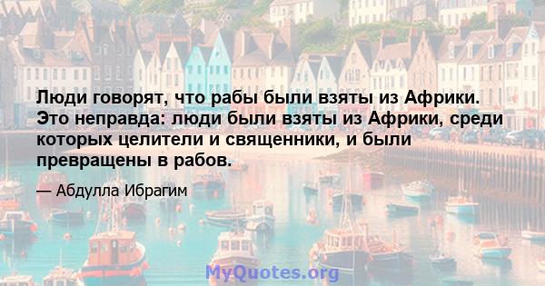 Люди говорят, что рабы были взяты из Африки. Это неправда: люди были взяты из Африки, среди которых целители и священники, и были превращены в рабов.