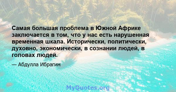 Самая большая проблема в Южной Африке заключается в том, что у нас есть нарушенная временная шкала. Исторически, политически, духовно, экономически, в сознании людей, в головах людей.