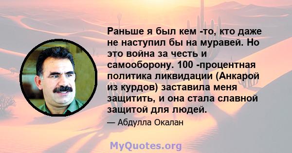 Раньше я был кем -то, кто даже не наступил бы на муравей. Но это война за честь и самооборону. 100 -процентная политика ликвидации (Анкарой из курдов) заставила меня защитить, и она стала славной защитой для людей.