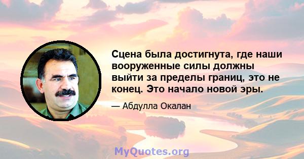 Сцена была достигнута, где наши вооруженные силы должны выйти за пределы границ, это не конец. Это начало новой эры.