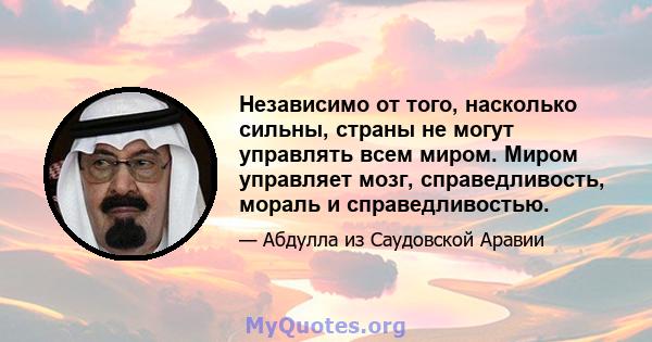 Независимо от того, насколько сильны, страны не могут управлять всем миром. Миром управляет мозг, справедливость, мораль и справедливостью.