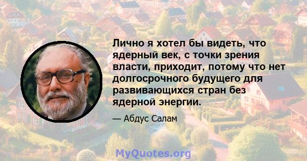 Лично я хотел бы видеть, что ядерный век, с точки зрения власти, приходит, потому что нет долгосрочного будущего для развивающихся стран без ядерной энергии.